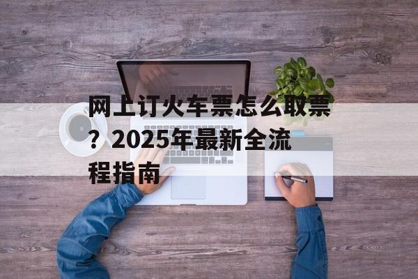 网上订火车票怎么取票？2025年最新全流程指南-第1张图片-