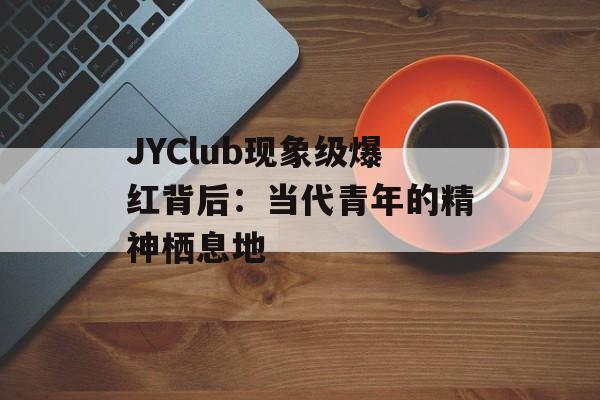 JYClub现象级爆红背后：当代青年的精神栖息地-第1张图片-