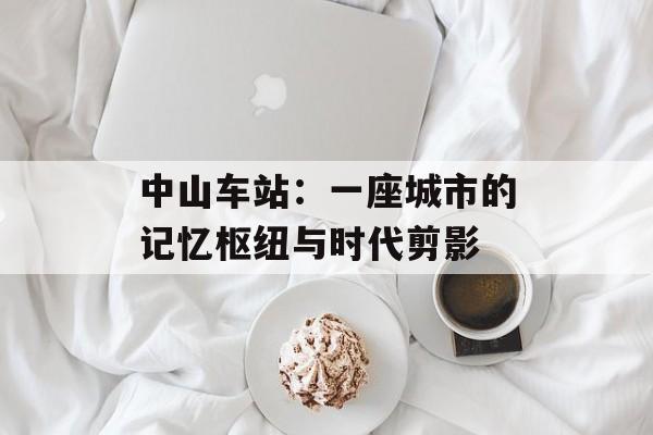 中山车站：一座城市的记忆枢纽与时代剪影-第1张图片-