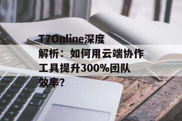 T7Online深度解析：如何用云端协作工具提升300%团队效率？-第1张图片-