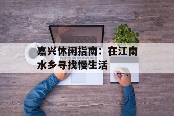 嘉兴休闲指南：在江南水乡寻找慢生活-第1张图片-