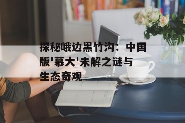 探秘峨边黑竹沟：中国版'慕大'未解之谜与生态奇观-第1张图片-