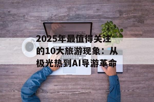 2025年最值得关注的10大旅游现象:从极光热到AI导游革命-第1张图片- 2025年最值得关注的10大旅游现象:从极光热到AI导游革命-第1张图片-