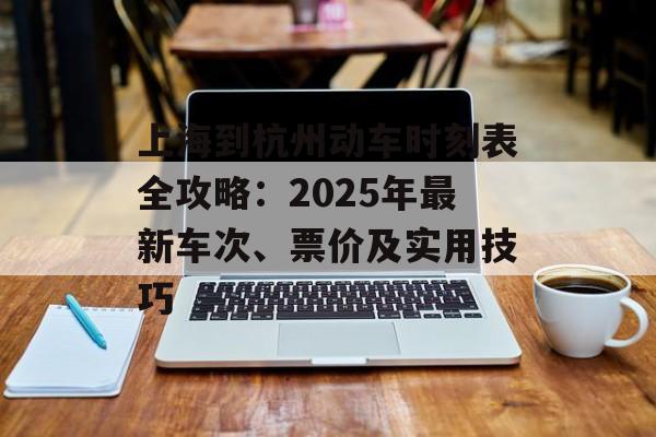 上海到杭州动车时刻表全攻略：2025年最新车次、票价及实用技巧-第1张图片-