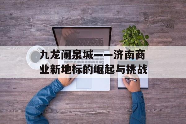 九龙闹泉城——济南商业新地标的崛起与挑战-第1张图片-