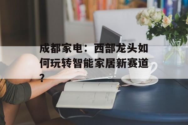 成都家电：西部龙头如何玩转智能家居新赛道？-第1张图片-