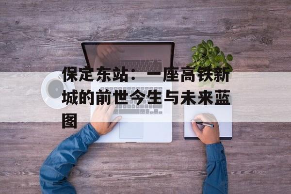 保定东站：一座高铁新城的前世今生与未来蓝图-第1张图片-