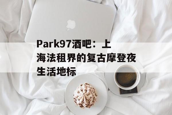 Park97酒吧：上海法租界的复古摩登夜生活地标-第1张图片-