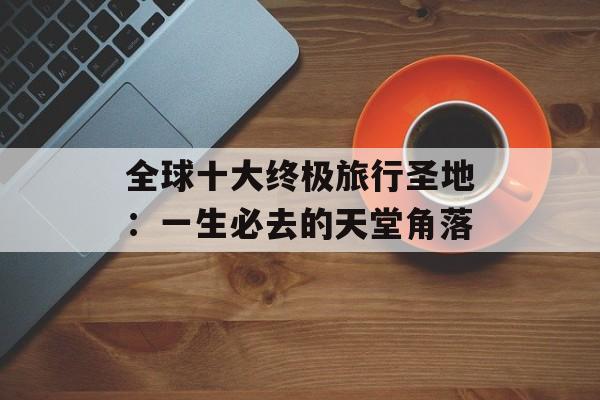 全球十大终极旅行圣地：一生必去的天堂角落-第1张图片-