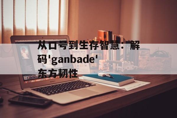 从口号到生存智慧：解码'ganbade'东方韧性-第1张图片-