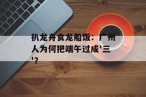 扒龙舟食龙船饭：广州人为何把端午过成'三'？-第1张图片-