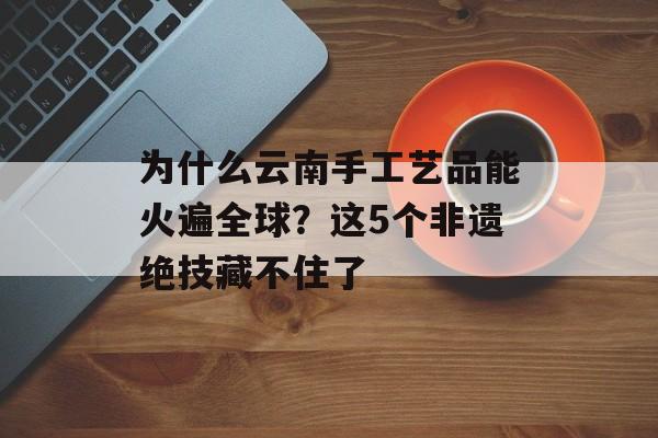 为什么云南手工艺品能火遍全球？这5个非遗绝技藏不住了-第1张图片-