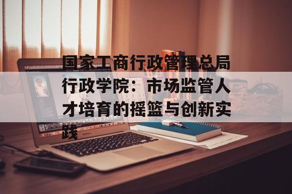 国家工商行政管理总局行政学院：市场监管人才培育的摇篮与创新实践-第1张图片-