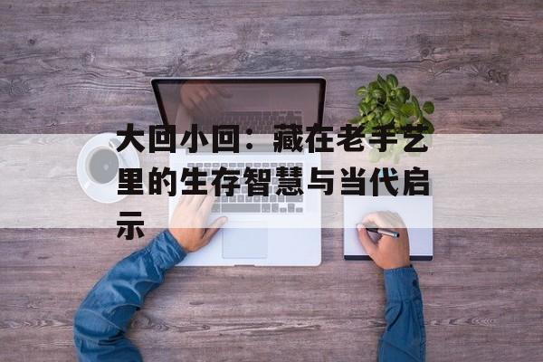 大回小回：藏在老手艺里的生存智慧与当代启示-第1张图片-