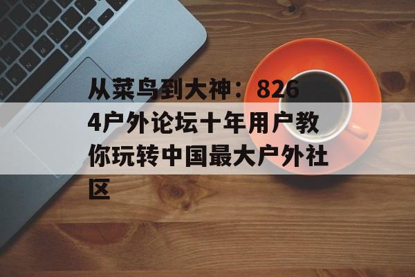 从菜鸟到大神：8264户外论坛十年用户教你玩转中国最大户外社区-第1张图片-