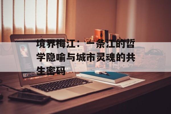 境界梅江：一条江的哲学隐喻与城市灵魂的共生密码-第1张图片-