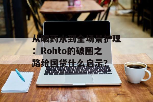 从眼药水到全场景护理：Rohto的破圈之路给国货什么启示？-第1张图片-