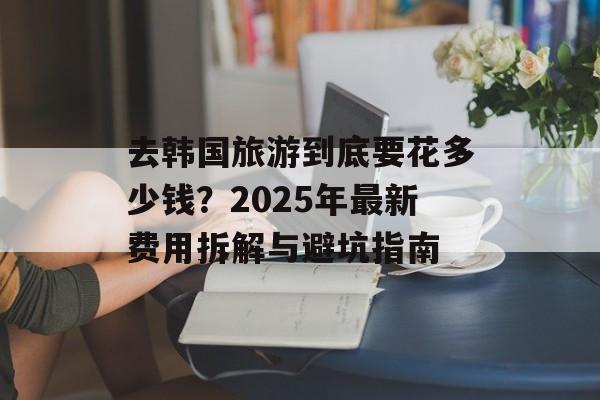 去韩国旅游到底要花多少钱？2025年最新费用拆解与避坑指南-第1张图片-