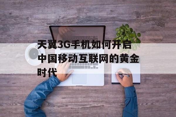 天翼3G手机如何开启中国移动互联网的黄金时代-第1张图片-