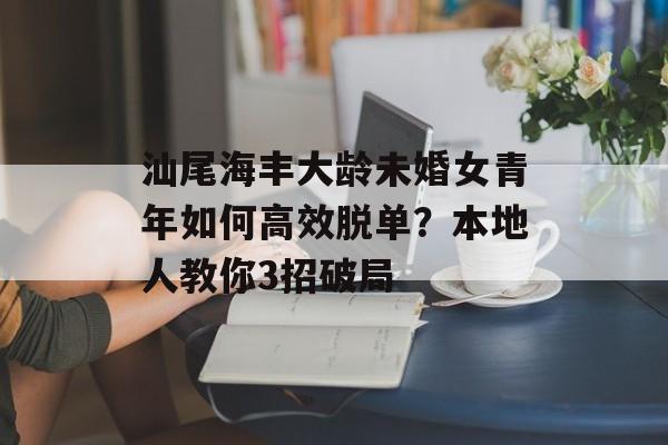 汕尾海丰大龄未婚女青年如何高效脱单？本地人教你3招破局-第1张图片-