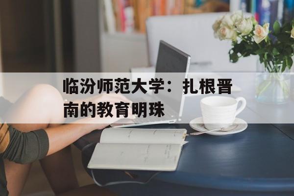 临汾师范大学：扎根晋南的教育明珠-第1张图片-