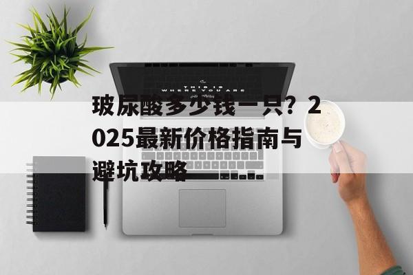 玻尿酸多少钱一只？2025最新价格指南与避坑攻略-第1张图片-