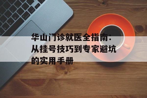 华山门诊就医全指南：从挂号技巧到专家避坑的实用手册-第1张图片-