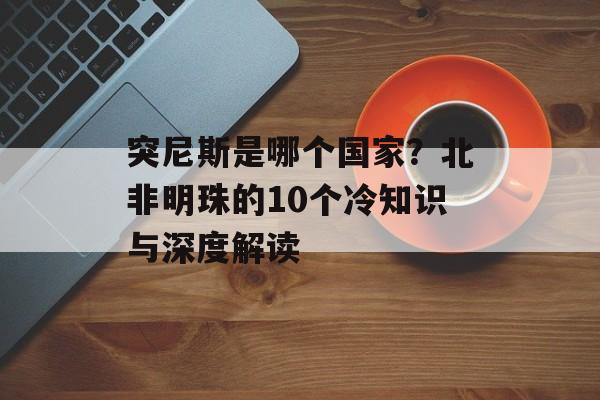 突尼斯是哪个国家？北非明珠的10个冷知识与深度解读-第1张图片-