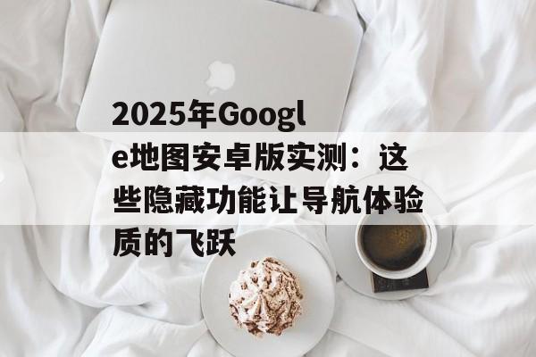 2025年Google地图安卓版实测：这些隐藏功能让导航体验质的飞跃-第1张图片-