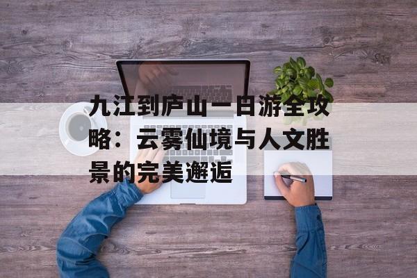 九江到庐山一日游全攻略：云雾仙境与人文胜景的完美邂逅-第1张图片-
