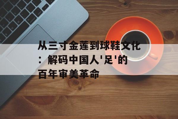 从三寸金莲到球鞋文化：解码中国人'足'的百年审美革命-第1张图片-