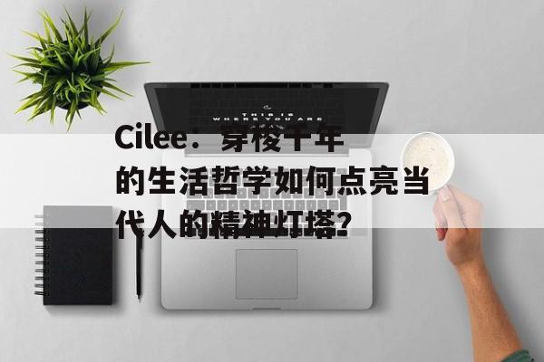 Cilee：穿梭千年的生活哲学如何点亮当代人的精神灯塔？-第1张图片-