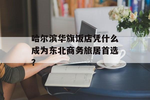 哈尔滨华旗饭店凭什么成为东北商务旅居首选？-第1张图片-