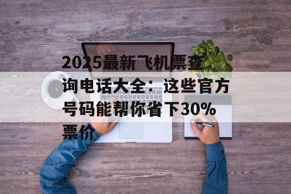 2025最新飞机票查询电话大全：这些官方号码能帮你省下30%票价-第1张图片-