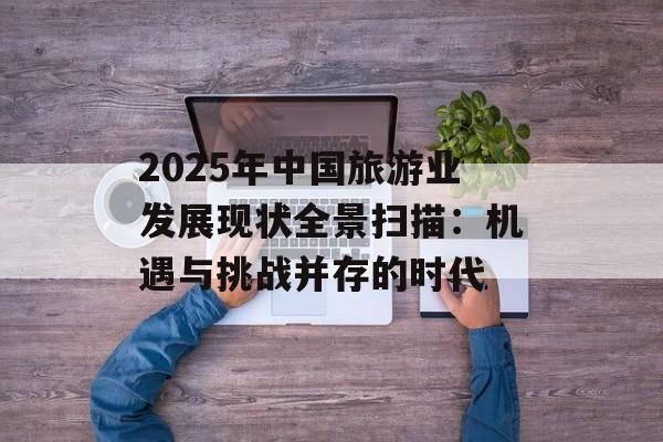2025年中国旅游业发展现状全景扫描：机遇与挑战并存的时代-第1张图片-