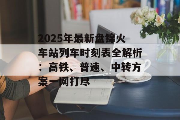2025年最新盘锦火车站列车时刻表全解析：高铁、普速、中转方案一网打尽-第1张图片-