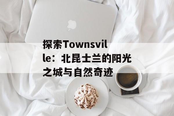 探索Townsville：北昆士兰的阳光之城与自然奇迹-第1张图片-