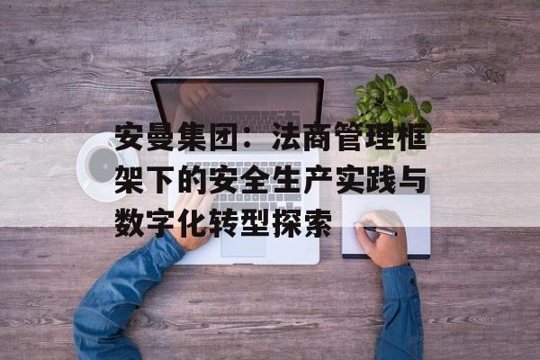 安曼集团：法商管理框架下的安全生产实践与数字化转型探索-第1张图片-