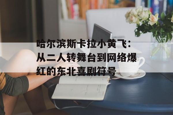 哈尔滨斯卡拉小黄飞：从二人转舞台到网络爆红的东北喜剧符号-第1张图片-