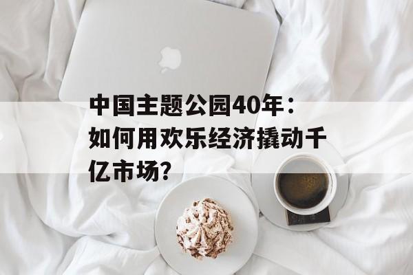 中国主题公园40年：如何用欢乐经济撬动千亿市场？-第1张图片-