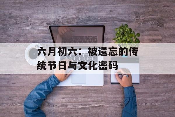 六月初六：被遗忘的传统节日与文化密码-第1张图片-