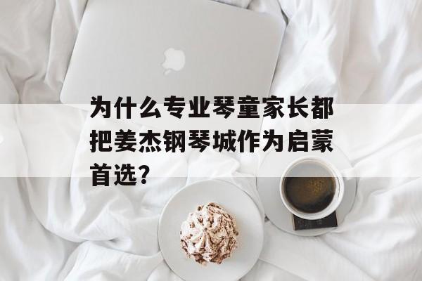 为什么专业琴童家长都把姜杰钢琴城作为启蒙首选？-第1张图片-