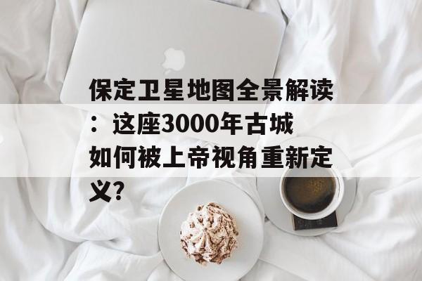 保定卫星地图全景解读：这座3000年古城如何被上帝视角重新定义？-第1张图片-