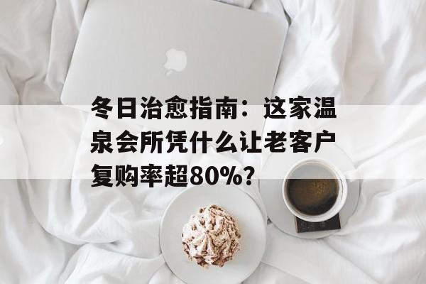 冬日治愈指南：这家温泉会所凭什么让老客户复购率超80%？-第1张图片-