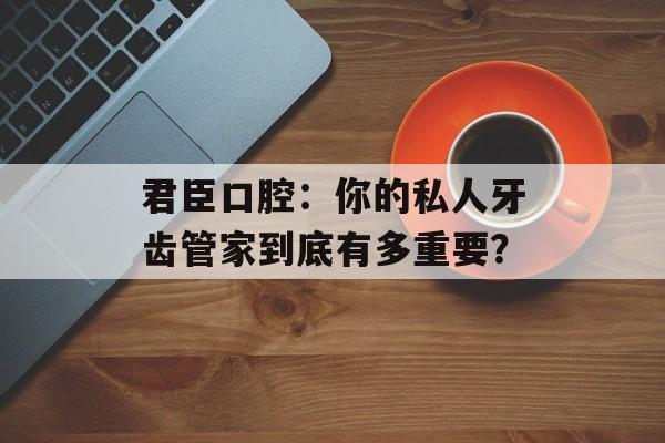 君臣口腔：你的私人牙齿管家到底有多重要？-第1张图片-