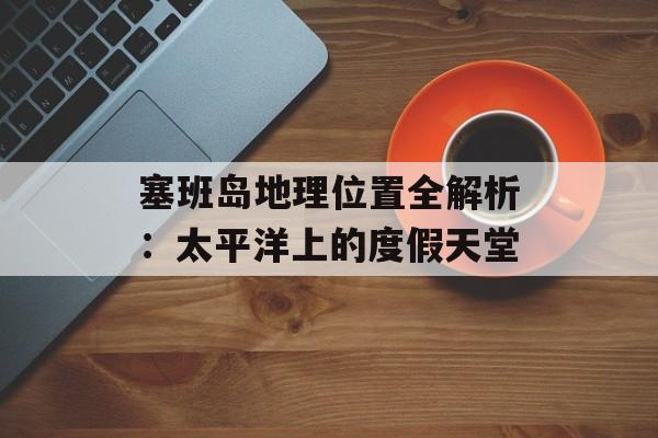 塞班岛地理位置全解析：太平洋上的度假天堂-第1张图片-