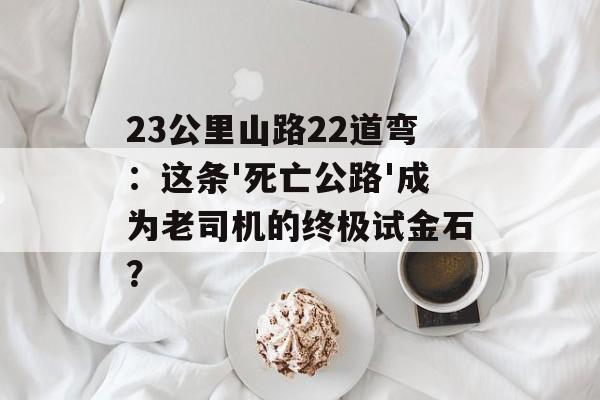 23公里山路22道弯：这条'死亡公路'成为老司机的终极试金石？-第1张图片-