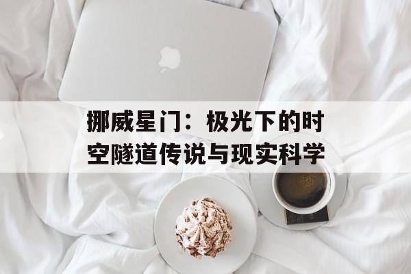 挪威星门：极光下的时空隧道传说与现实科学-第1张图片-