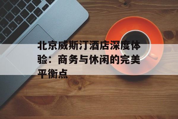 北京威斯汀酒店深度体验：商务与休闲的完美平衡点-第1张图片-