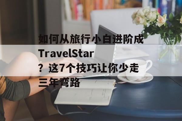 如何从旅行小白进阶成TravelStar？这7个技巧让你少走三年弯路-第1张图片-